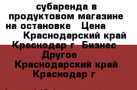 субаренда в продуктовом магазине на остановке › Цена ­ 18 000 - Краснодарский край, Краснодар г. Бизнес » Другое   . Краснодарский край,Краснодар г.